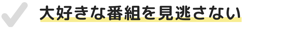 大好きな番組を見逃さない